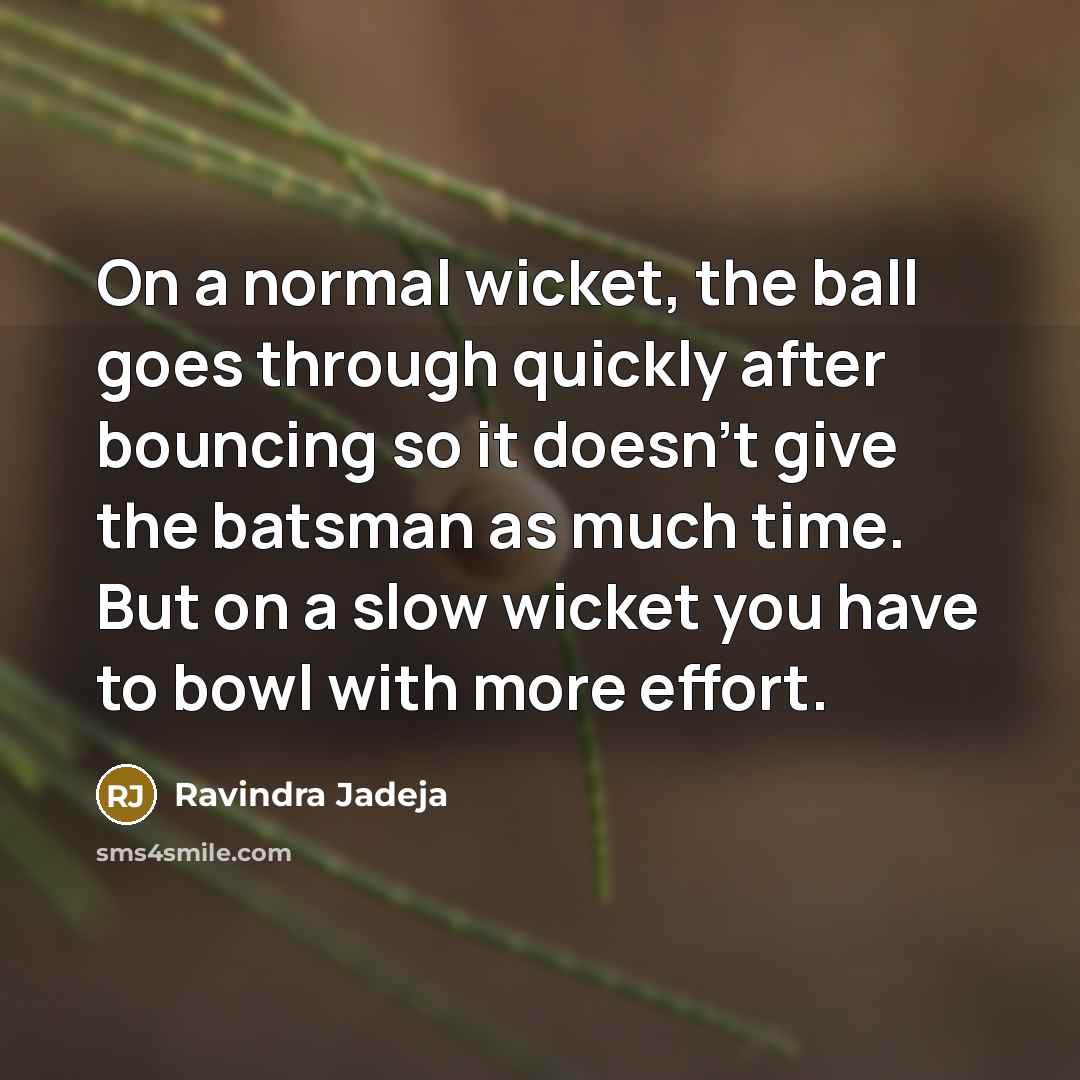 “On a normal wicket, the ball goes through quickly after bouncing so it doesn't give the batsman as much time. But on a slow wicket you have to bowl with more effort.” quote by Ravindra Jadeja