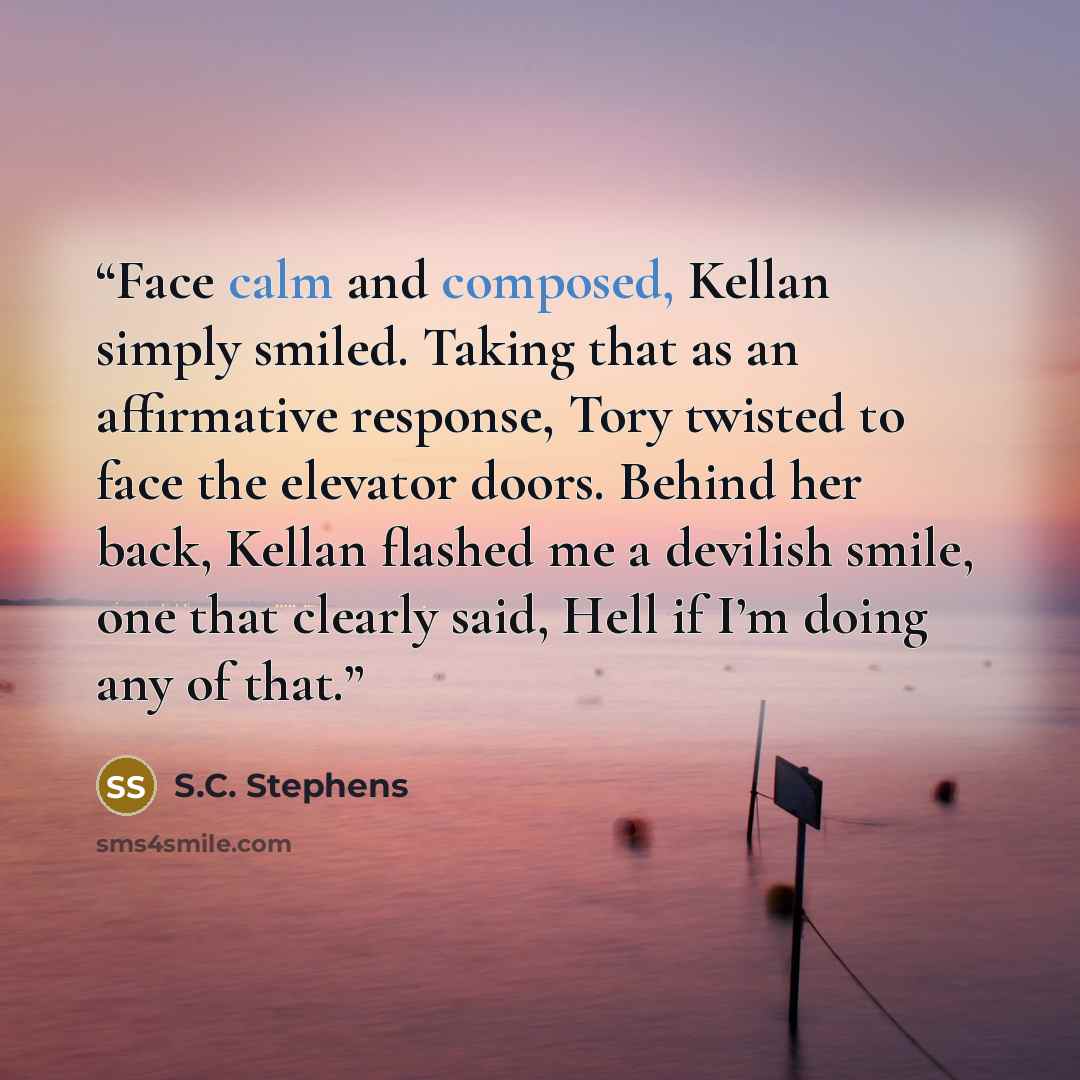 “Face calm and composed, Kellan simply smiled. Taking that as an affirmative response, Tory twisted to face the elevator doors. Behind her back, Kellan flashed me a devilish smile, one that clearly said, Hell if I’m doing any of that.” quote by S.C. Stephens