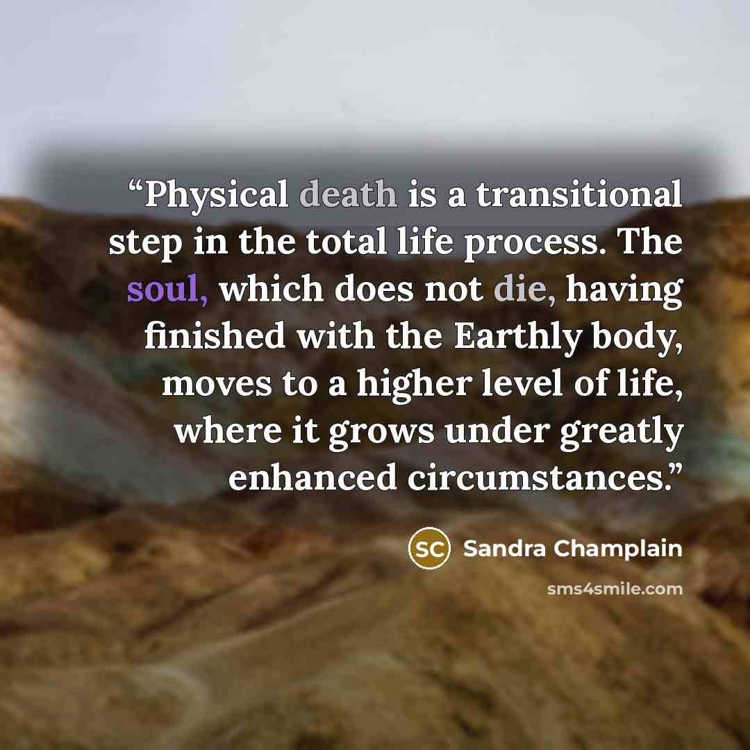“Physical death is a transitional step in the total life process. The soul, which does not die, having finished with the Earthly body, moves to a higher level of life, where it grows under greatly enhanced circumstances.” quote by Sandra Champlain