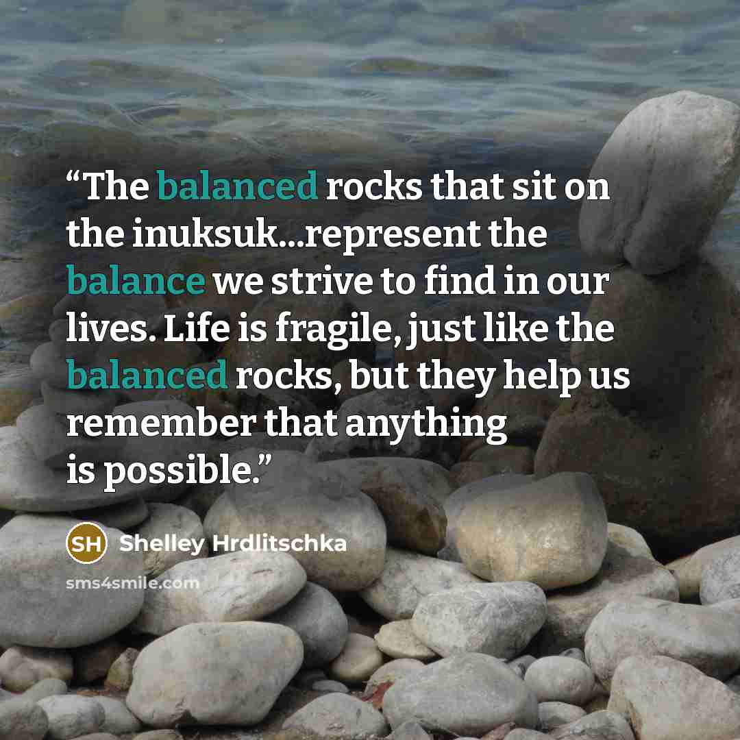 “The balanced rocks that sit on the inuksuk...represent the balance we strive to find in our lives. Life is fragile, just like the balanced rocks, but they help us remember that anything is possible.” quote by Shelley Hrdlitschka
