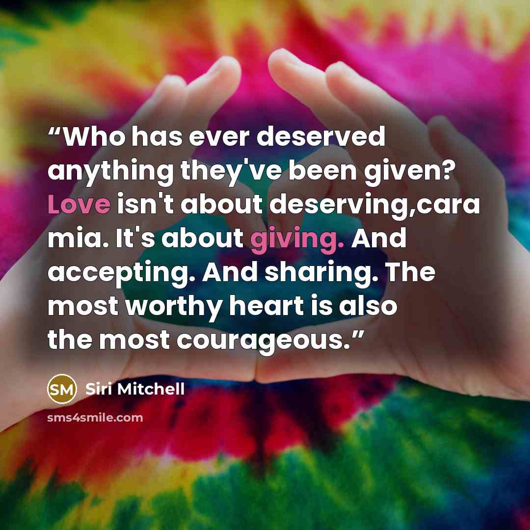 “Who has ever deserved anything they've been given? Love isn't about deserving,cara mia. It's about giving. And accepting. And sharing. The most worthy heart is also the most courageous.” quote by Siri Mitchell