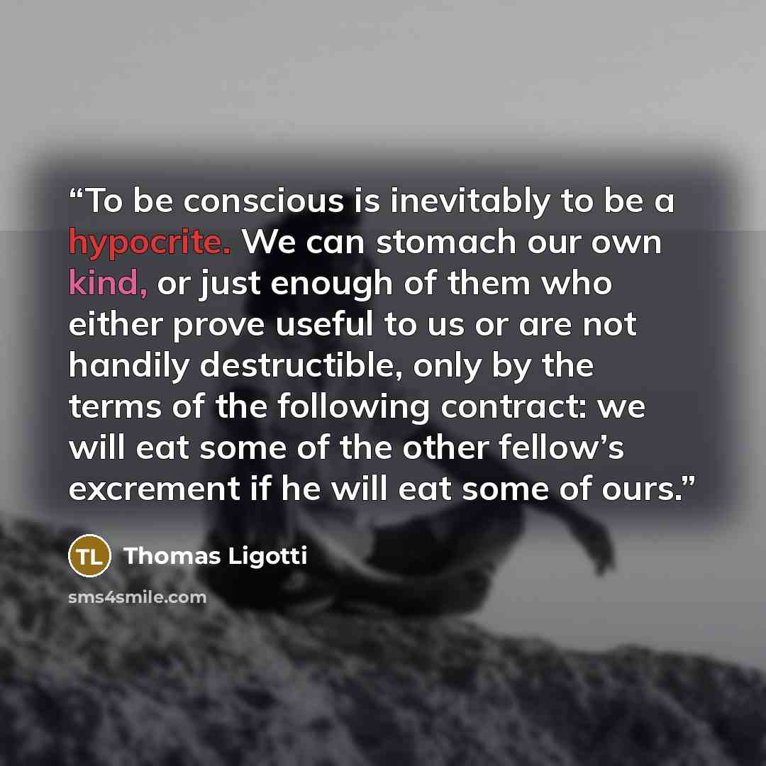 “To be conscious is inevitably to be a hypocrite. We can stomach our own kind, or just enough of them who either prove useful to us or are not handily destructible, only by the terms of the following contract: we will eat some of the other fellow’s excrement if he will eat some of ours.” quote by Thomas Ligotti
