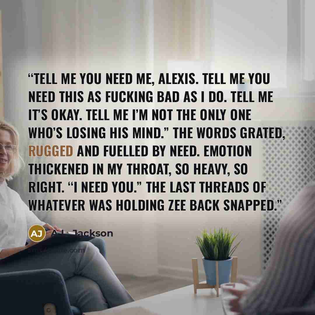 “Tell me you need me, Alexis. Tell me you need this as fucking bad as I do. Tell me it’s okay. Tell me I’m not the only one who’s losing his mind.” The words grated, rugged and fuelled by need. Emotion thickened in my throat, so heavy, so right. “I need you.” The last threads of whatever was…” quote by A.L. Jackson
