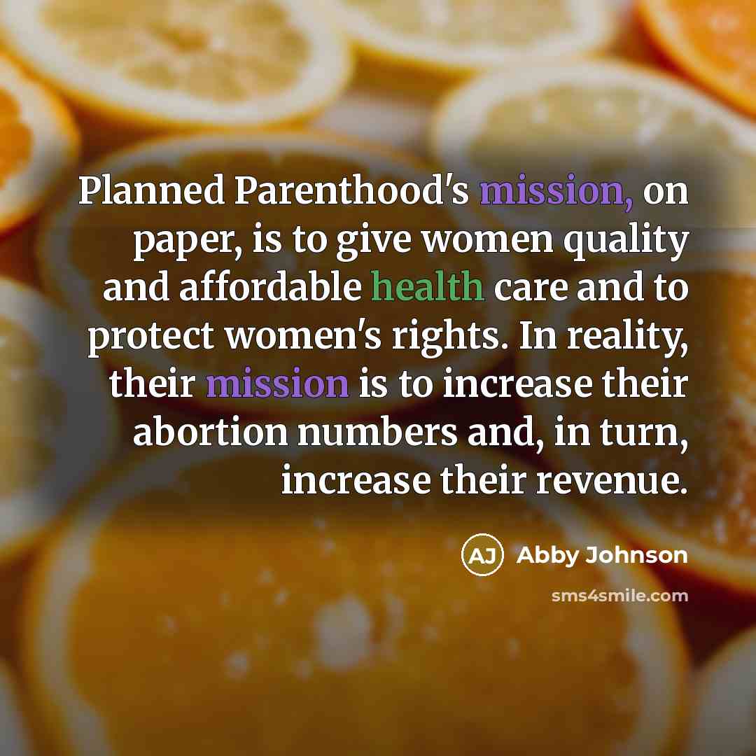 “Planned Parenthood's mission, on paper, is to give women quality and affordable health care and to protect women's rights. In reality, their mission is to increase their abortion numbers and, in turn, increase their revenue.” quote by Abby Johnson