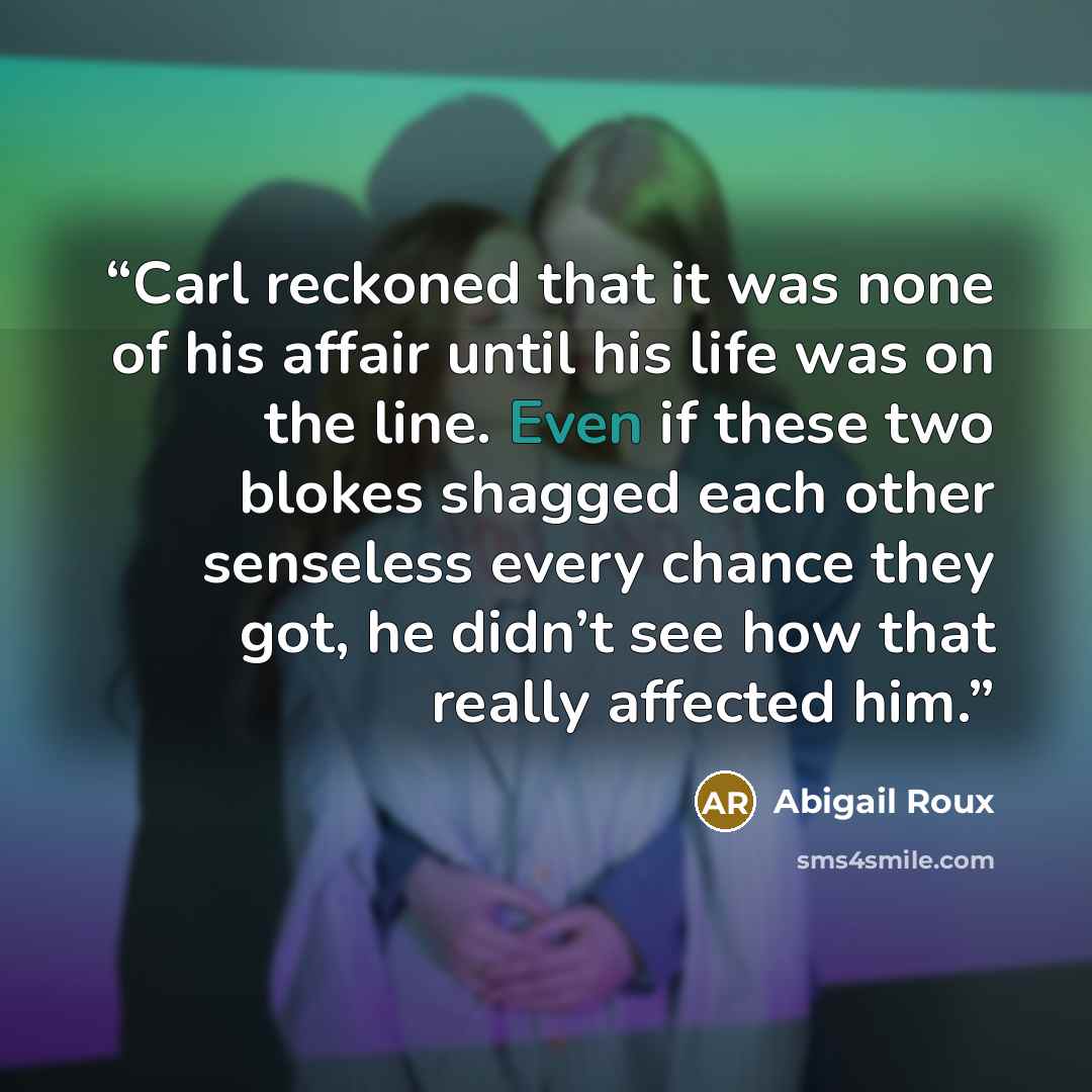 “Carl reckoned that it was none of his affair until his life was on the line. Even if these two blokes shagged each other senseless every chance they got, he didn’t see how that really affected him.” quote by Abigail Roux