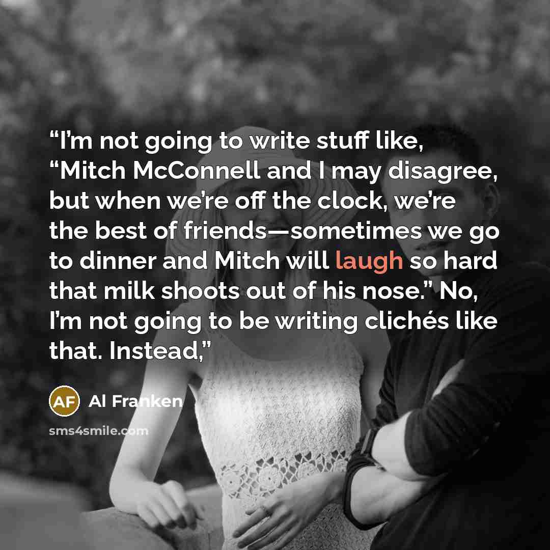 “I’m not going to write stuff like, “Mitch McConnell and I may disagree, but when we’re off the clock, we’re the best of friends—sometimes we go to dinner and Mitch will laugh so hard that milk shoots out of his nose.” No, I’m not going to be writing clichés like that. Instead,” quote by Al Franken