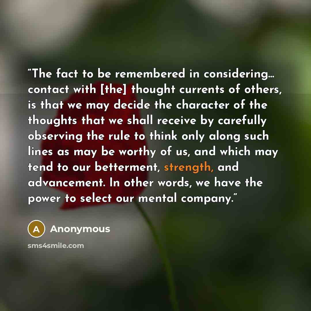 “The fact to be remembered in considering... contact with [the] thought currents of others, is that we may decide the character of the thoughts that we shall receive by carefully observing the rule to think only along such lines as may be worthy of us, and which may tend to our betterment…” quote by Anonymous