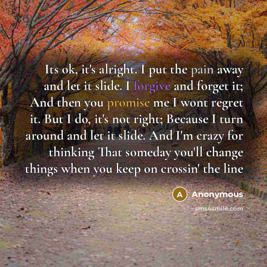 “Its ok, it's alright. I put the pain away and let it slide. I forgive and forget it; And then you promise me I wont regret it. But I do, it's not right; Because I turn around and let it slide. And I'm crazy for thinking That someday you'll change things when you keep on crossin' the line” quote by Anonymous