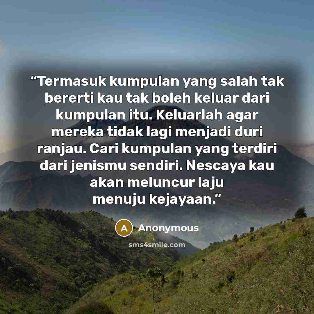 “Termasuk kumpulan yang salah tak bererti kau tak boleh keluar dari kumpulan itu. Keluarlah agar mereka tidak lagi menjadi duri ranjau. Cari kumpulan yang terdiri dari jenismu sendiri. Nescaya kau akan meluncur laju menuju kejayaan.” quote by Anonymous