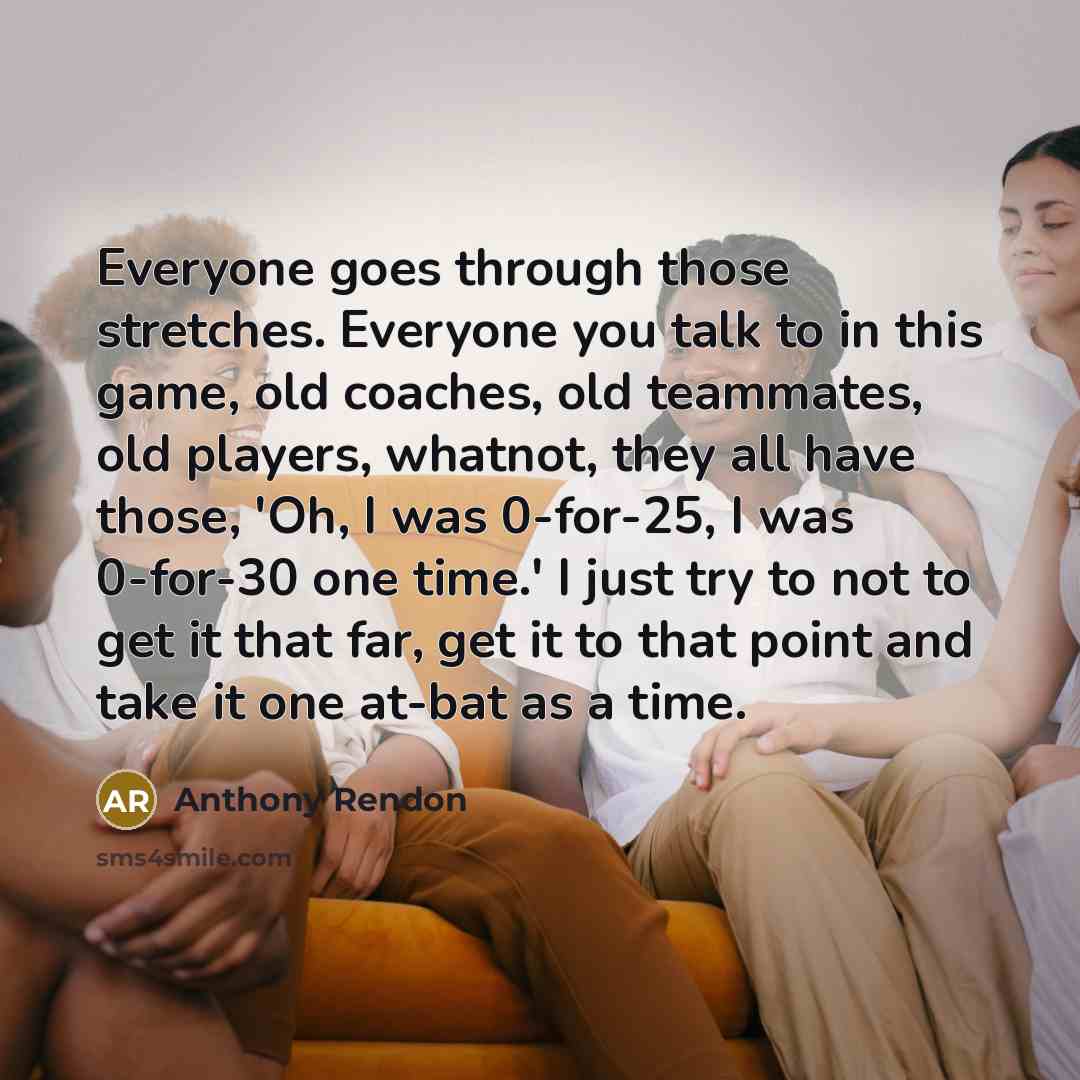 “Everyone goes through those stretches. Everyone you talk to in this game, old coaches, old teammates, old players, whatnot, they all have those, 'Oh, I was 0-for-25, I was 0-for-30 one time.' I just try to not to get it that far, get it to that point and take it one at-bat as a time.” quote by Anthony Rendon