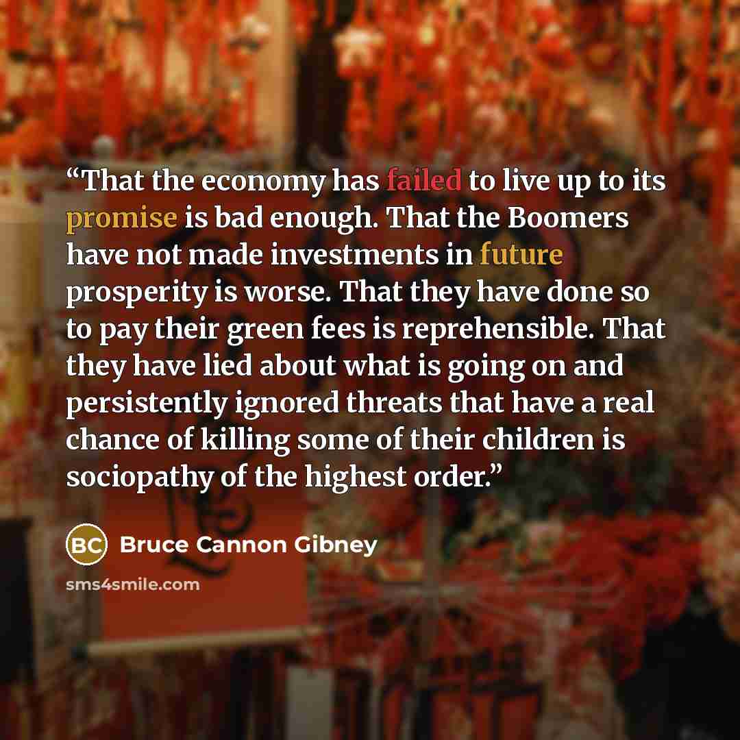 “That the economy has failed to live up to its promise is bad enough. That the Boomers have not made investments in future prosperity is worse. That they have done so to pay their green fees is reprehensible. That they have lied about what is going on and persistently ignored threats that have a…” quote by Bruce Cannon Gibney