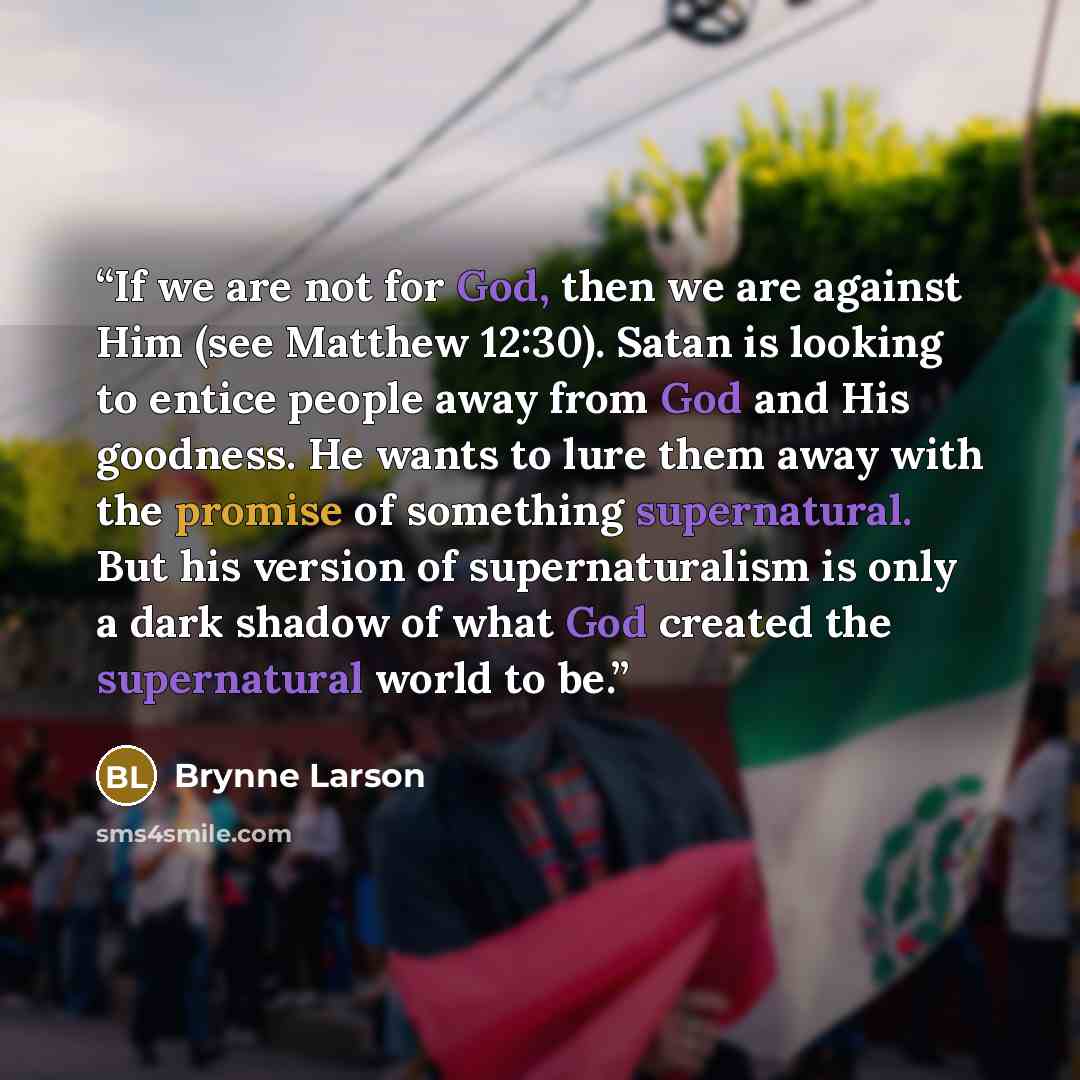 “If we are not for God, then we are against Him (see Matthew 12:30). Satan is looking to entice people away from God and His goodness. He wants to lure them away with the promise of something supernatural. But his version of supernaturalism is only a dark shadow of what God created the supernatural…” quote by Brynne Larson