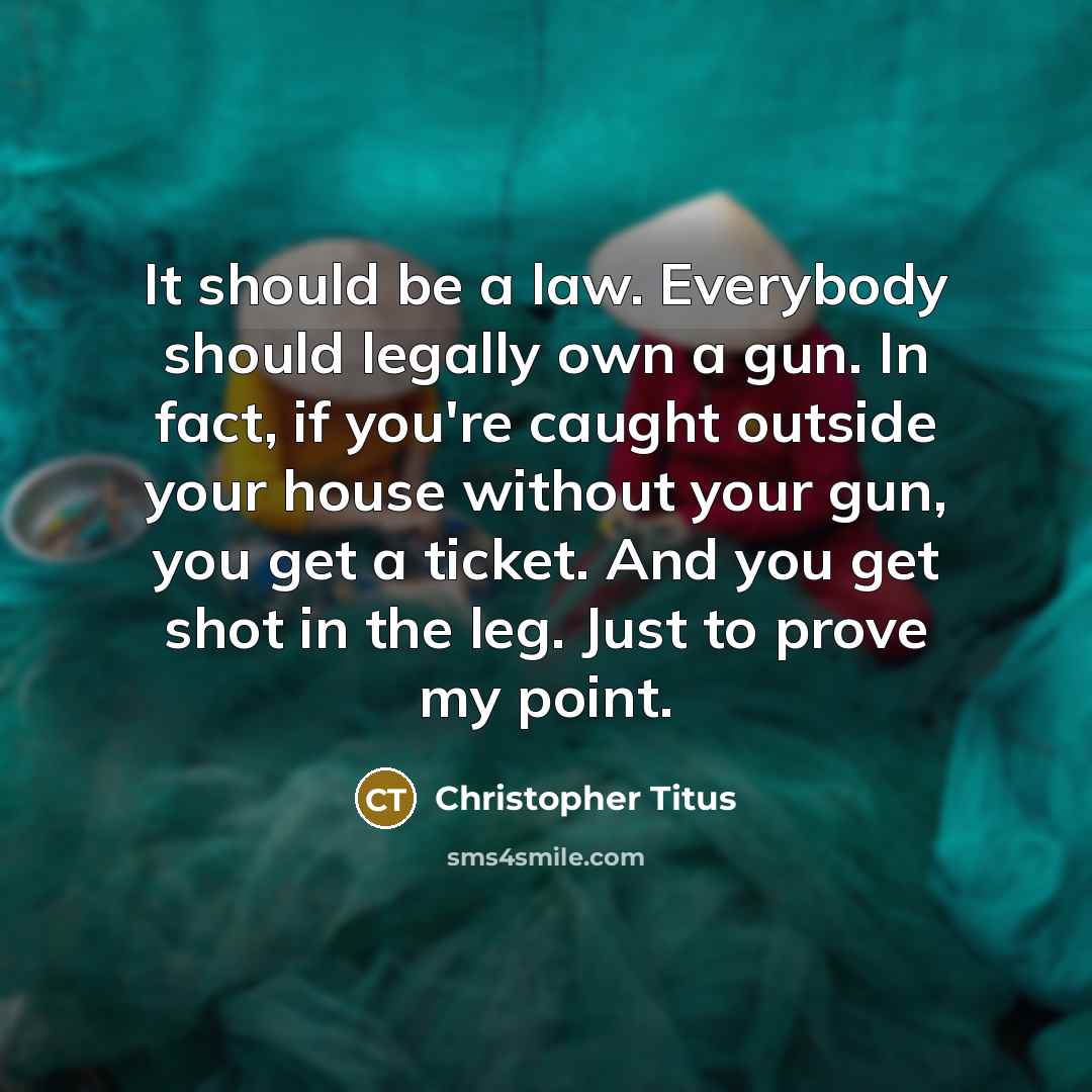 “It should be a law. Everybody should legally own a gun. In fact, if you're caught outside your house without your gun, you get a ticket. And you get shot in the leg. Just to prove my point.” quote by Christopher Titus