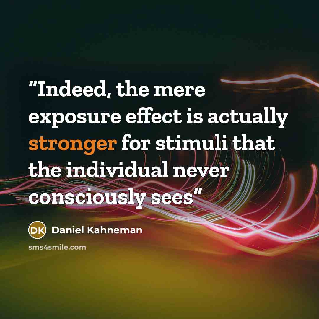 “Indeed, the mere exposure effect is actually stronger for stimuli that the individual never consciously sees” quote by Daniel Kahneman
