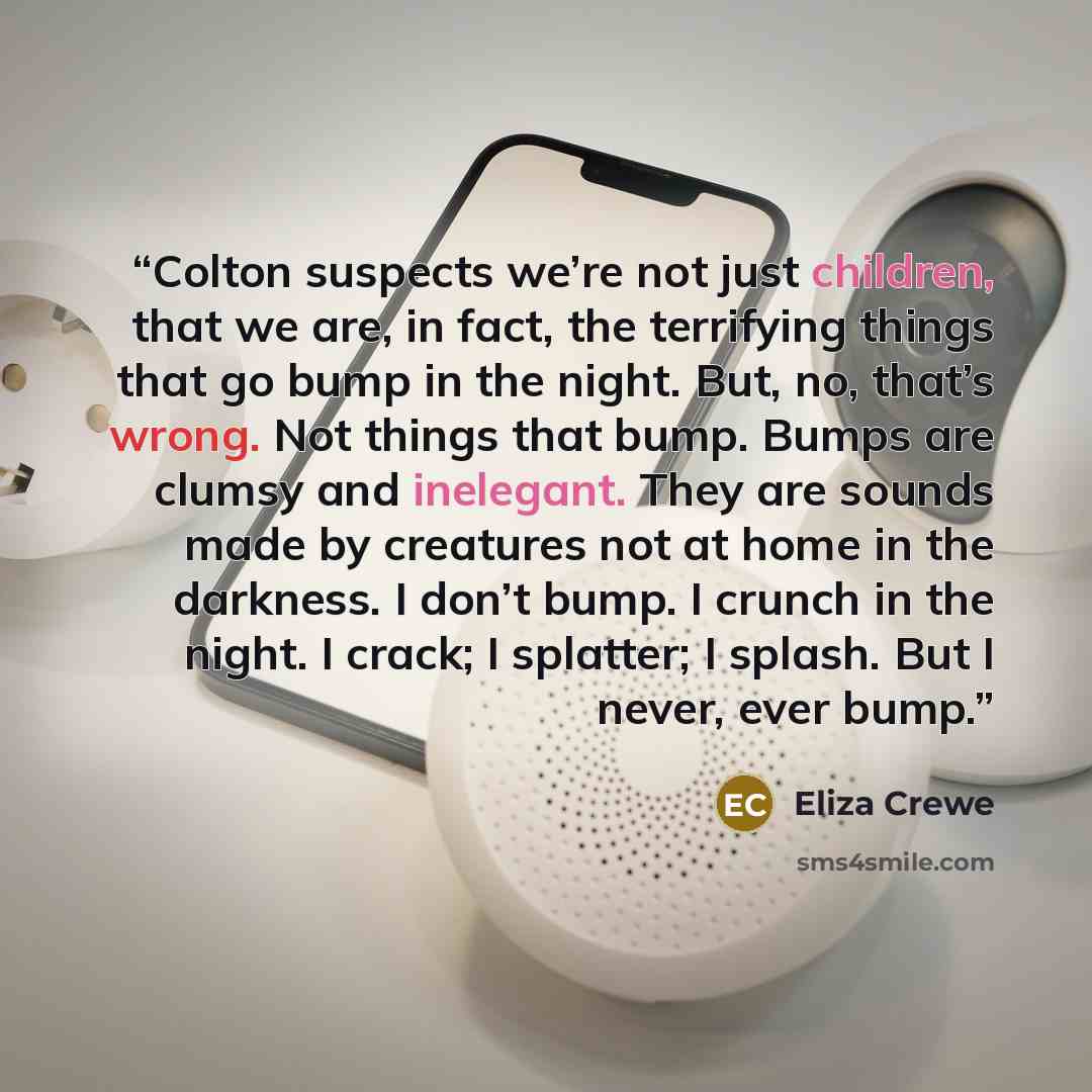 “Colton suspects we’re not just children, that we are, in fact, the terrifying things that go bump in the night. But, no, that’s wrong. Not things that bump. Bumps are clumsy and inelegant. They are sounds made by creatures not at home in the darkness. I don’t bump. I crunch in the night. I crack…” quote by Eliza Crewe