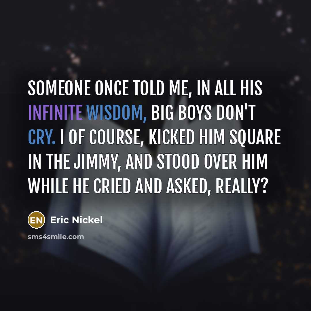 “Someone once told me, In all his infinite wisdom, Big boys don't cry. I of course, kicked him square in the Jimmy, And stood over him while he cried and asked, Really?” quote by Eric Nickel