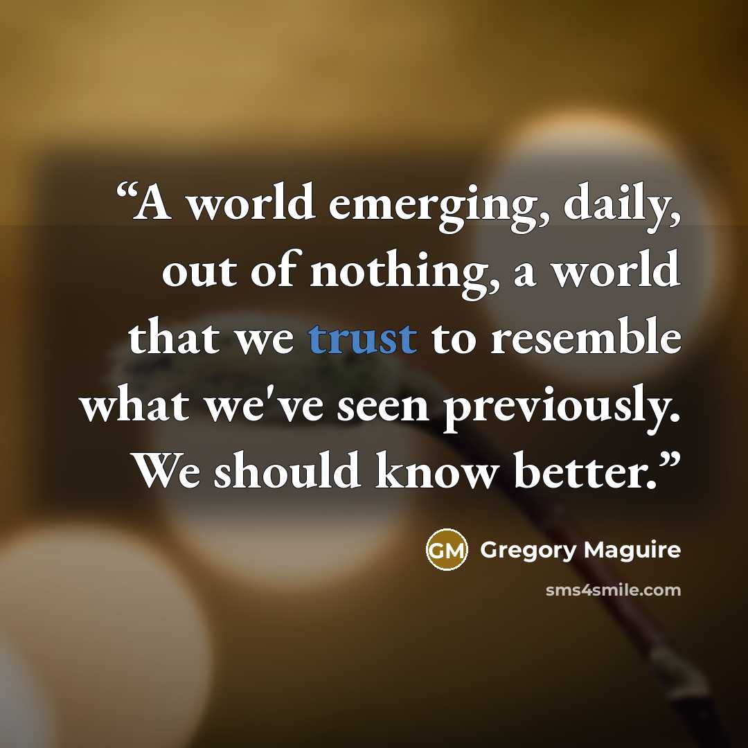 “A world emerging, daily, out of nothing, a world that we trust to resemble what we've seen previously. We should know better.” quote by Gregory Maguire