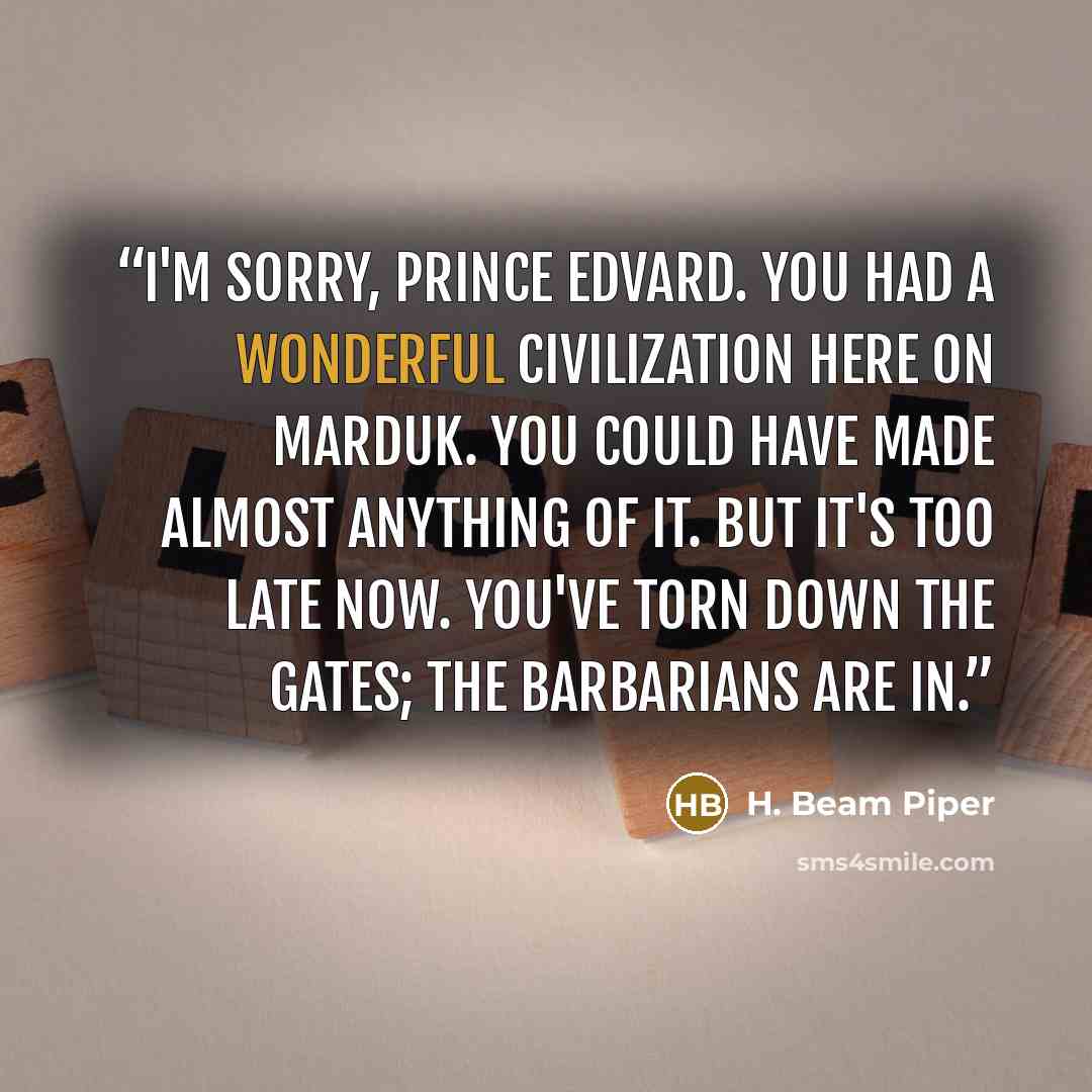 “I'm sorry, Prince Edvard. You had a wonderful civilization here on Marduk. You could have made almost anything of it. But it's too late now. You've torn down the gates; the barbarians are in.” quote by H. Beam Piper