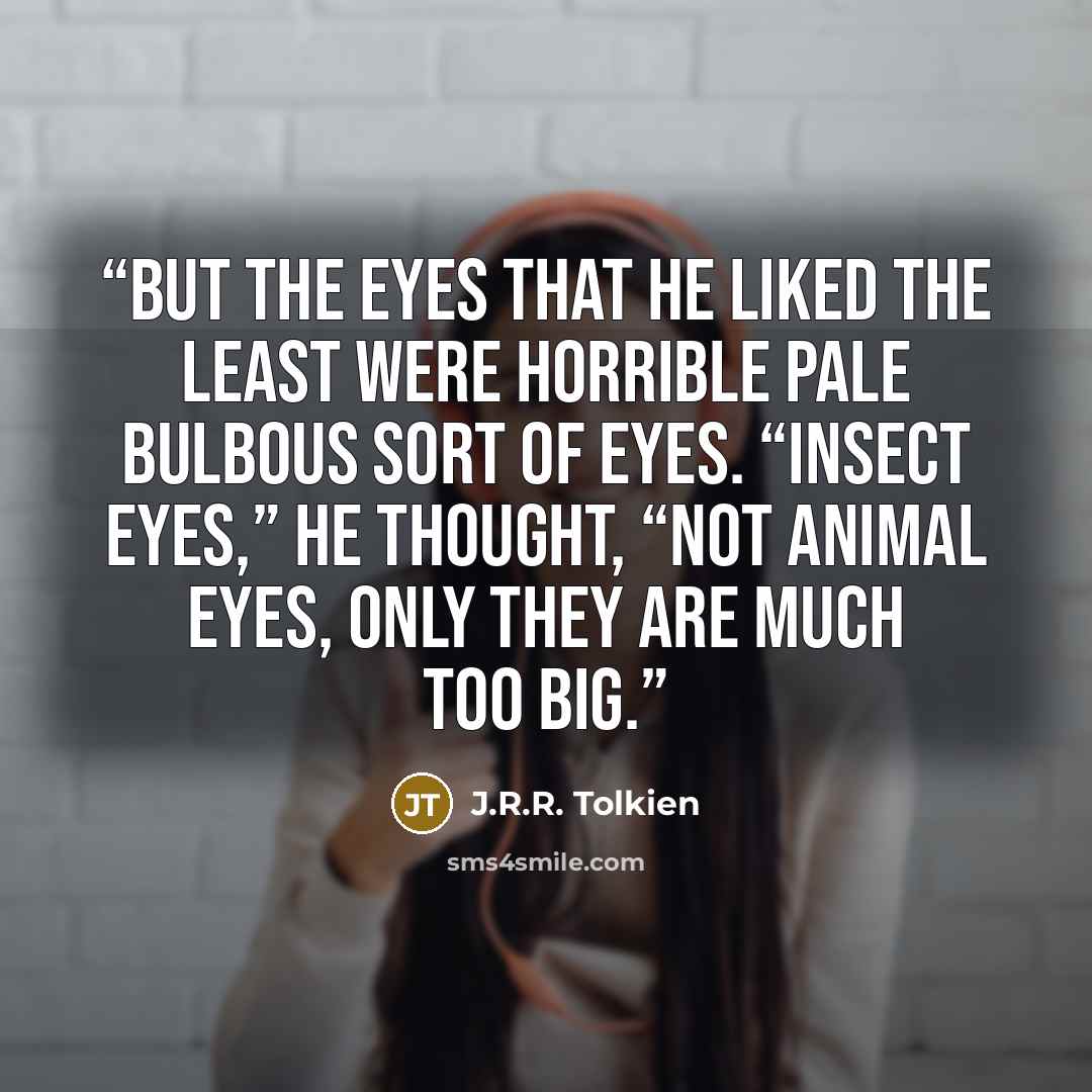 “But the eyes that he liked the least were horrible pale bulbous sort of eyes. “Insect eyes,” he thought, “not animal eyes, only they are much too big.” quote by J.R.R. Tolkien