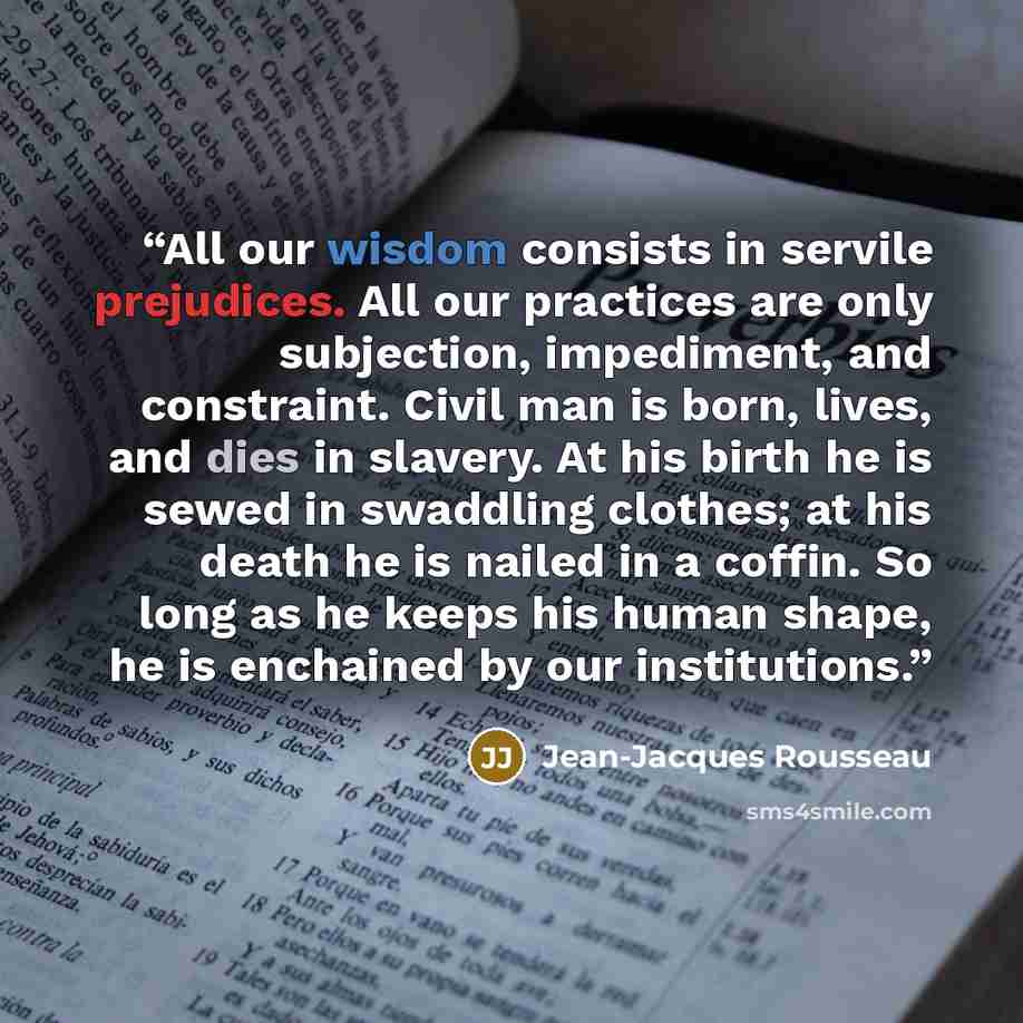 “All our wisdom consists in servile prejudices. All our practices are only subjection, impediment, and constraint. Civil man is born, lives, and dies in slavery. At his birth he is sewed in swaddling clothes; at his death he is nailed in a coffin. So long as he keeps his human shape, he is…” quote by Jean-Jacques Rousseau