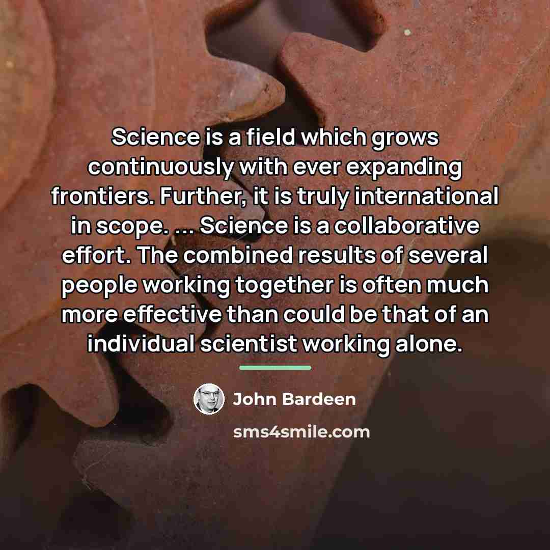 “Science is a field which grows continuously with ever expanding…” quote by John Bardeen