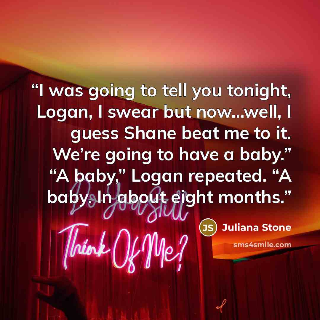 “I was going to tell you tonight, Logan, I swear but now…well, I guess Shane beat me to it. We’re going to have a baby.” “A baby,” Logan repeated. “A baby. In about eight months.” quote by Juliana Stone