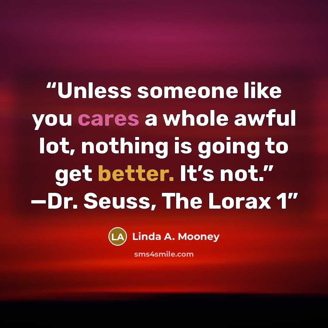 “Unless someone like you cares a whole awful lot, nothing is going to get better. It’s not.” —Dr. Seuss, The Lorax 1” quote by Linda A. Mooney