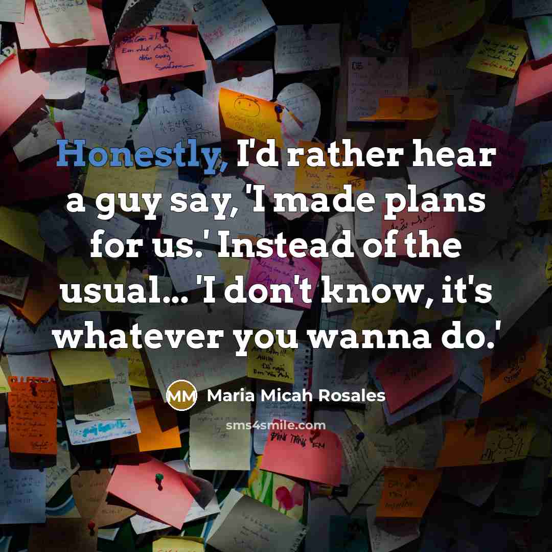 “Honestly, I'd rather hear a guy say, 'I made plans for us.' Instead of the usual... 'I don't know, it's whatever you wanna do.'” quote by Maria Micah Rosales