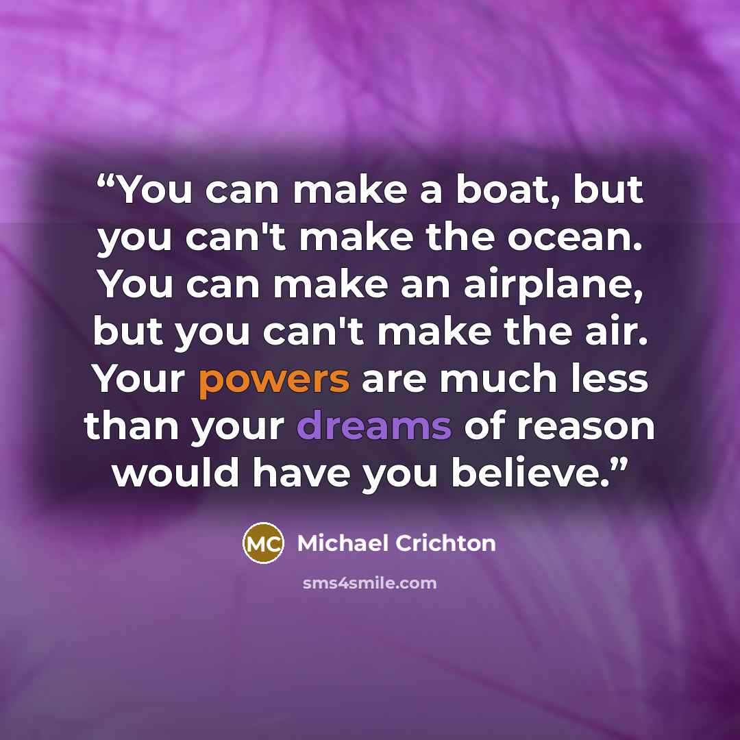 “You can make a boat, but you can't make the ocean. You can make an airplane, but you can't make the air. Your powers are much less than your dreams of reason would have you believe.” quote by Michael Crichton
