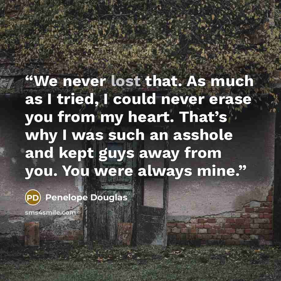 “We never lost that. As much as I tried, I could never erase you from my heart. That’s why I was such an asshole and kept guys away from you. You were always mine.” quote by Penelope Douglas
