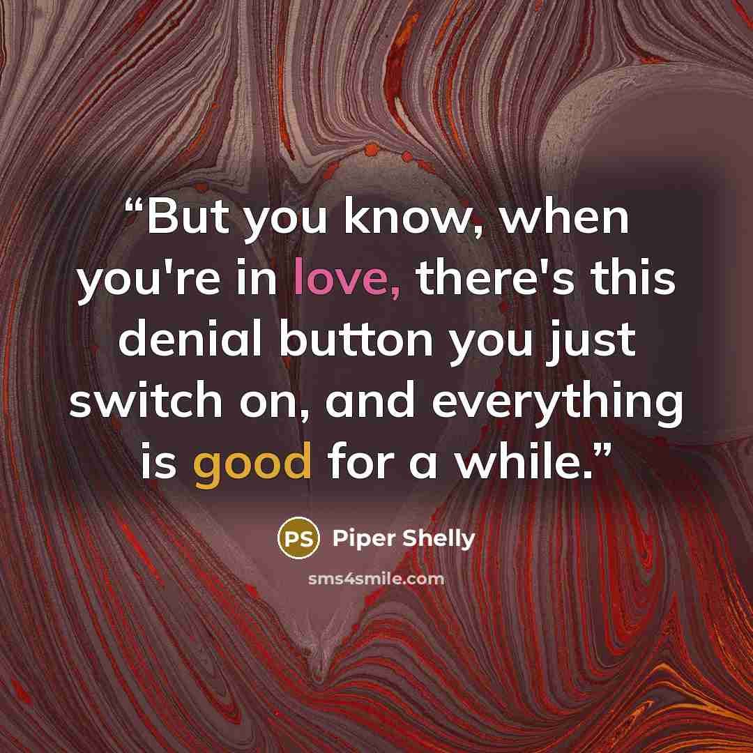 “But you know, when you're in love, there's this denial button you just switch on, and everything is good for a while.” quote by Piper Shelly