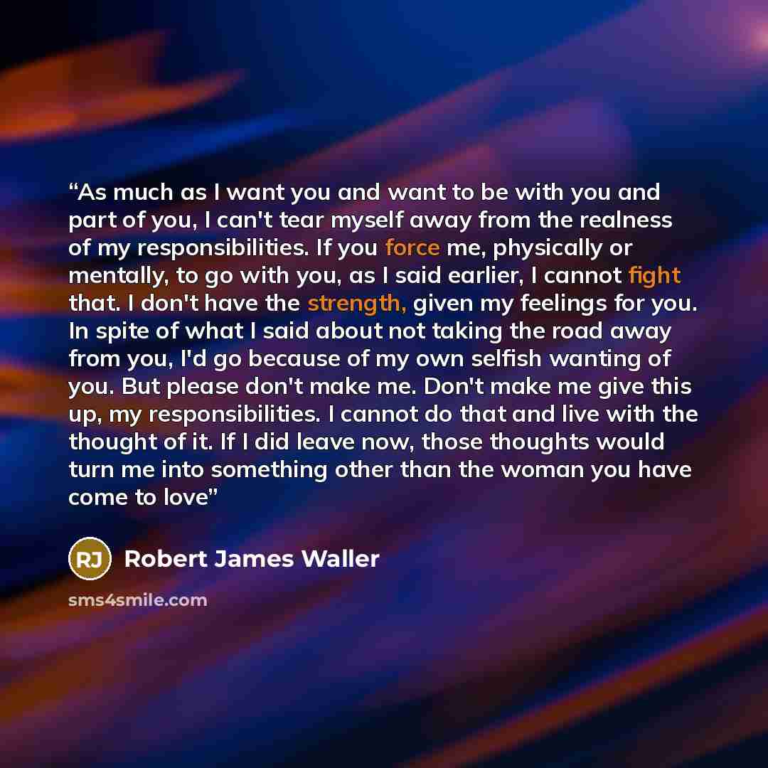 “As much as I want you and want to be with you and part of you, I can't tear myself away from the realness of my responsibilities. If you force me, physically or mentally, to go with you, as I said earlier, I cannot fight that. I don't have the strength, given my feelings for you. In spite of what…” quote by Robert James Waller