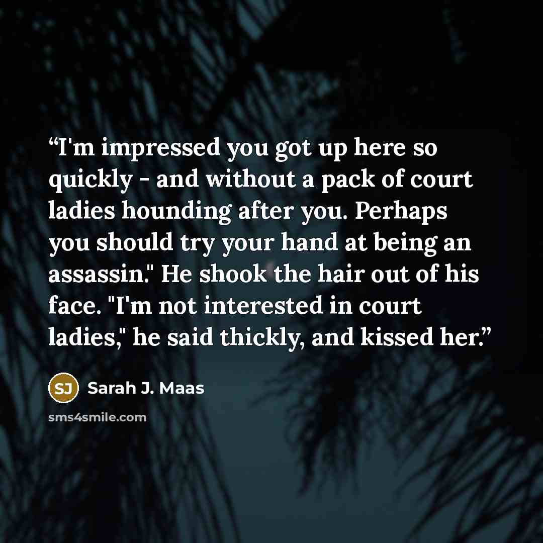 “I'm impressed you got up here so quickly - and without a pack of court ladies hounding after you. Perhaps you should try your hand at being an assassin." He shook the hair out of his face. "I'm not interested in court ladies," he said thickly, and kissed her.” quote by Sarah J. Maas