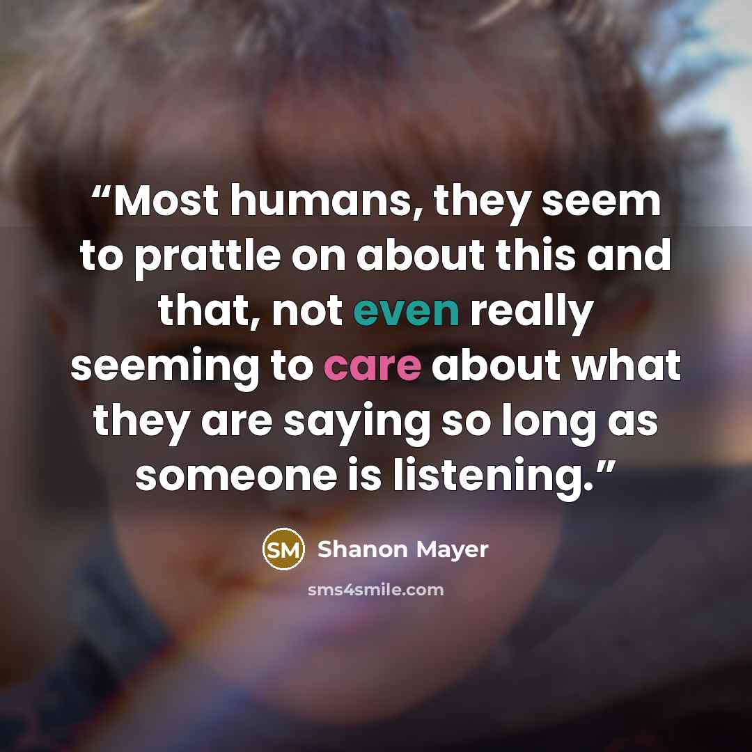 “Most humans, they seem to prattle on about this and that, not even really seeming to care about what they are saying so long as someone is listening.” quote by Shanon Mayer