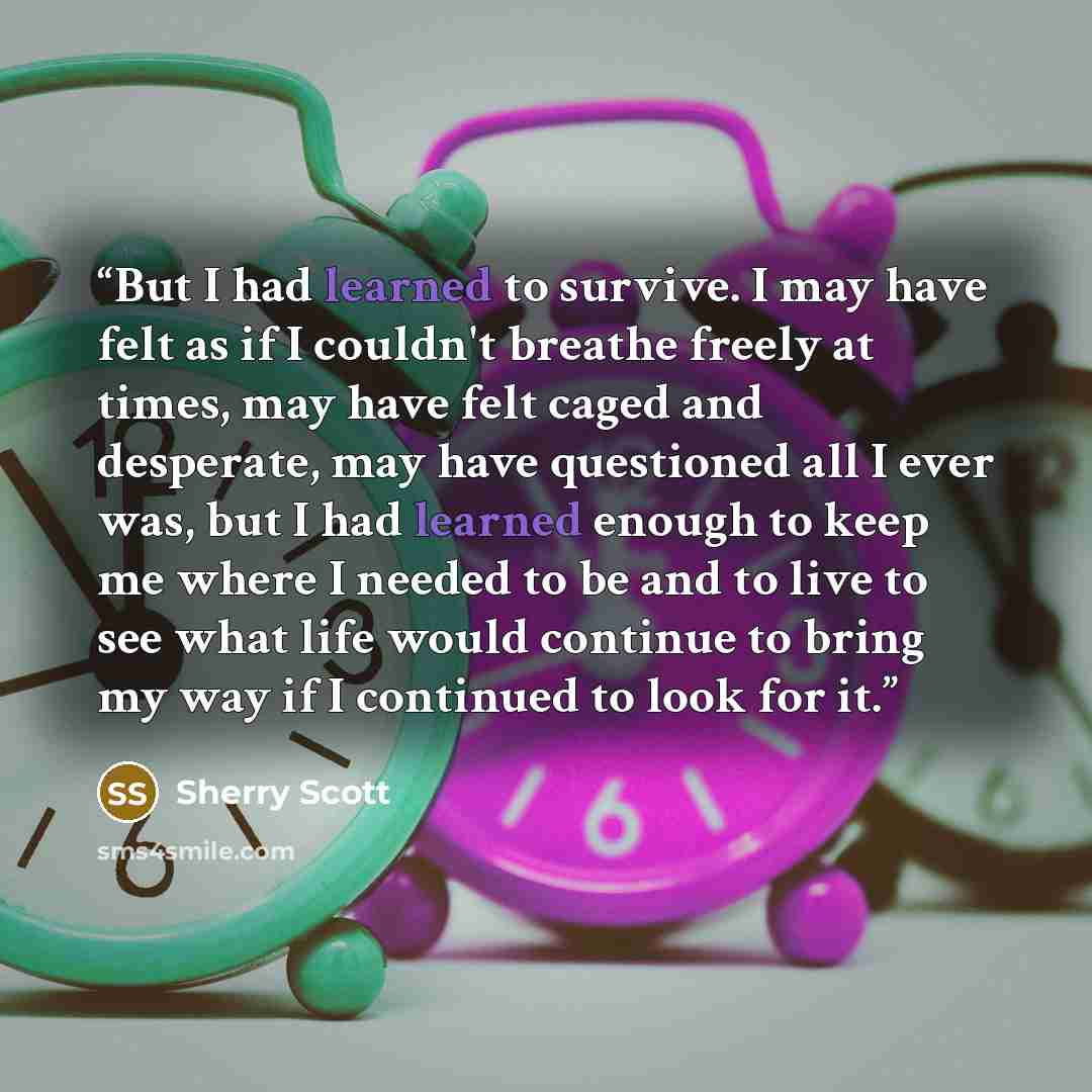 “But I had learned to survive. I may have felt as if I couldn't breathe freely at times, may have felt caged and desperate, may have questioned all I ever was, but I had learned enough to keep me where I needed to be and to live to see what life would continue to bring my way if I continued to look…” quote by Sherry Scott