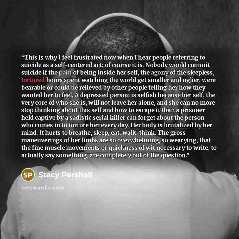 “This is why I feel frustrated now when I hear people referring to suicide as a self-centered act: of course it is. Nobody would commit suicide if the pain of being inside her self, the agony of the sleepless, tortured hours spent watching the world get smaller and uglier, were bearable or could be…” quote by Stacy Pershall