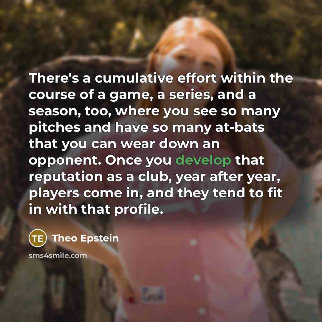 “There's a cumulative effort within the course of a game, a series, and a season, too, where you see so many pitches and have so many at-bats that you can wear down an opponent. Once you develop that reputation as a club, year after year, players come in, and they tend to fit in with that profile.” quote by Theo Epstein
