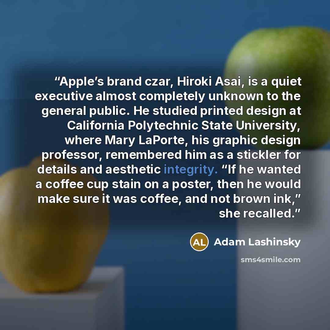 “Apple’s brand czar, Hiroki Asai, is a quiet executive almost completely unknown to the general public. He studied printed design at California Polytechnic State University, where Mary LaPorte, his graphic design professor, remembered him as a stickler for details and aesthetic integrity. “If he…” quote by Adam Lashinsky