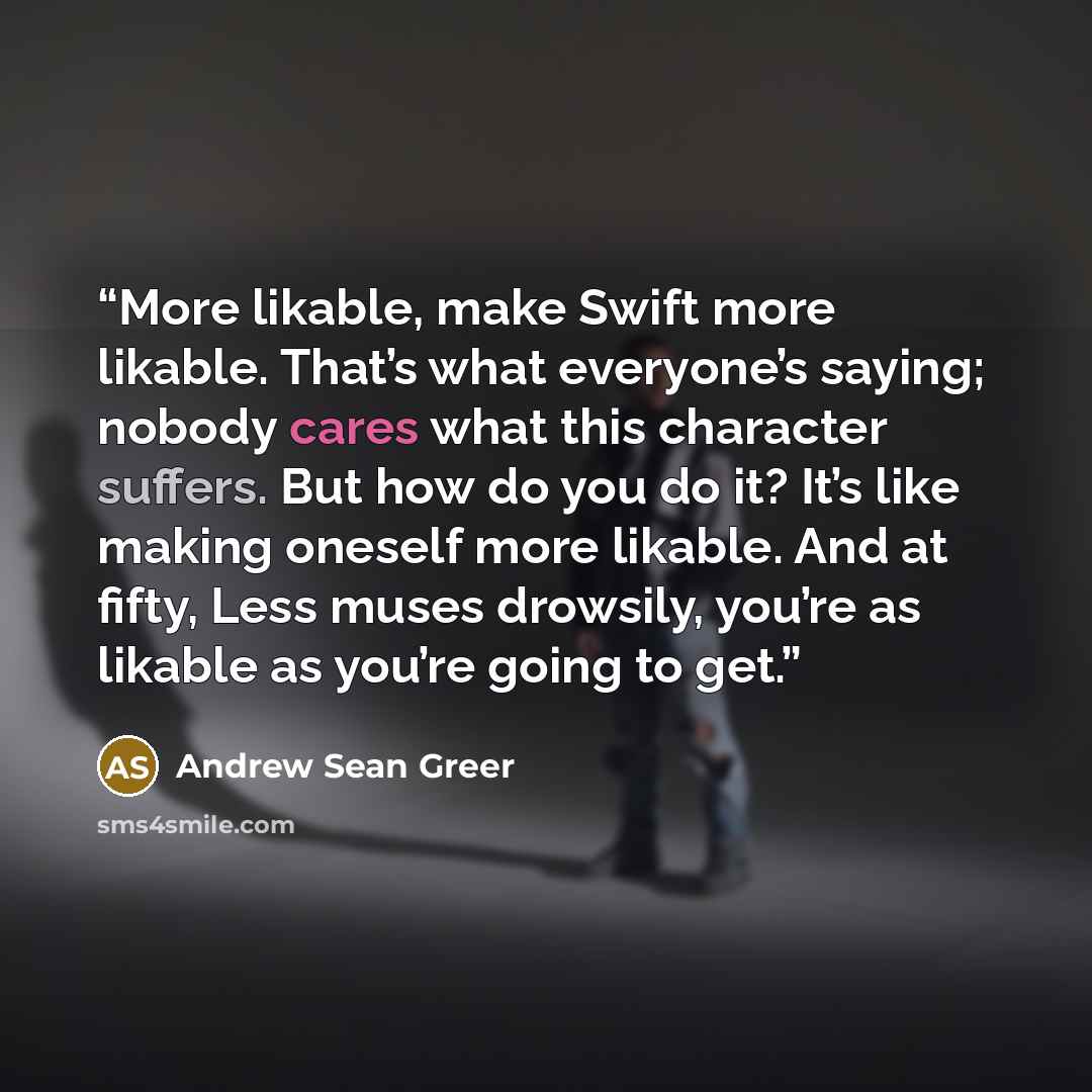 “More likable, make Swift more likable. That’s what everyone’s saying; nobody cares what this character suffers. But how do you do it? It’s like making oneself more likable. And at fifty, Less muses drowsily, you’re as likable as you’re going to get.” quote by Andrew Sean Greer