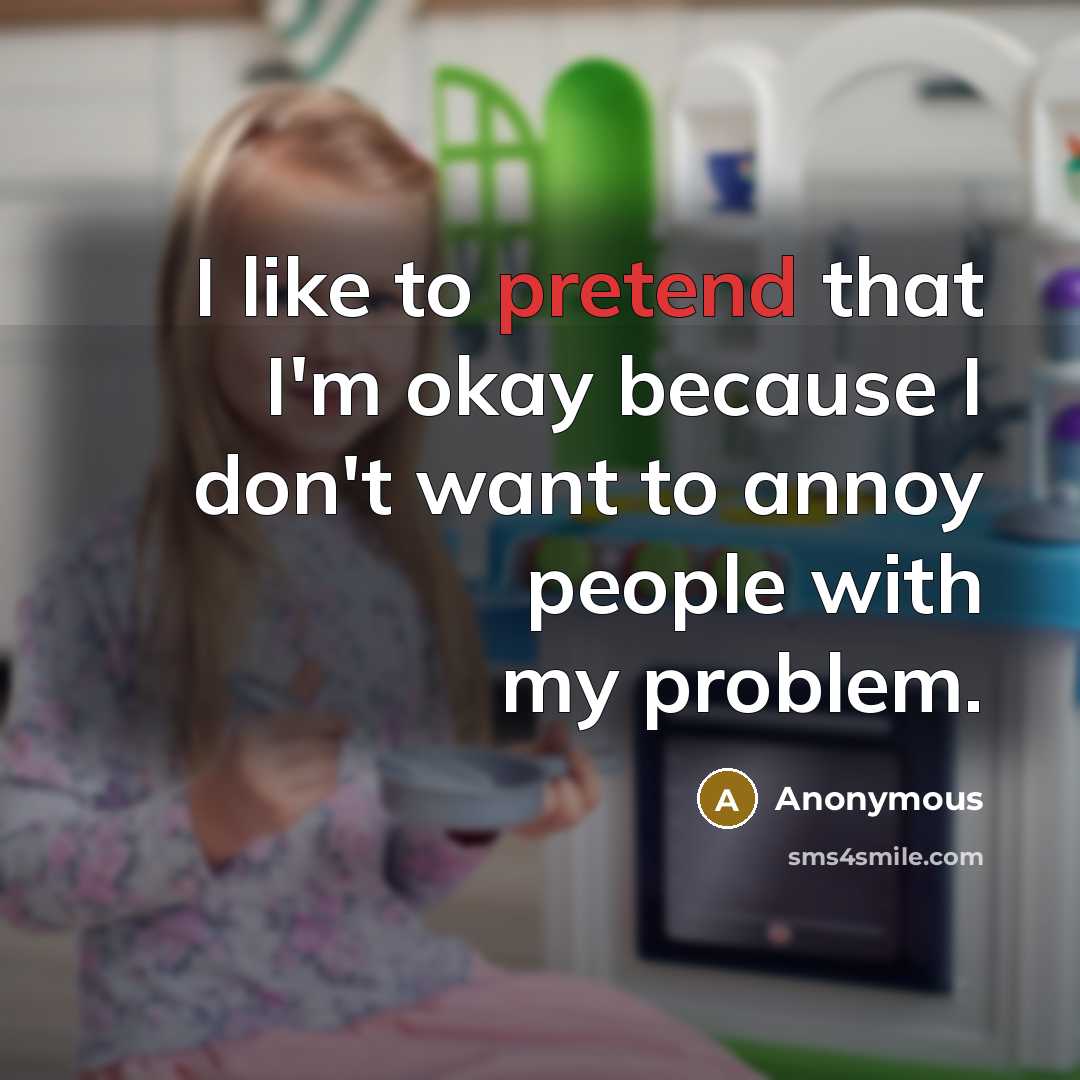 “I like to pretend that I'm okay because I don't want to annoy people with my problem.” quote by Anonymous