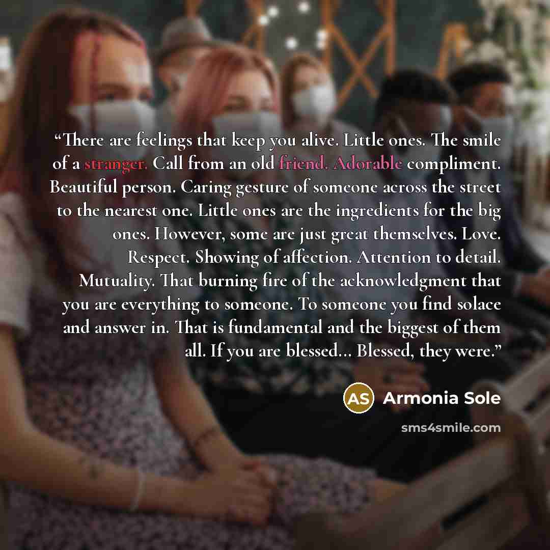 “There are feelings that keep you alive. Little ones. The smile of a stranger. Call from an old friend. Adorable compliment. Beautiful person. Caring gesture of someone across the street to the nearest one. Little ones are the ingredients for the big ones. However, some are just great themselves…” quote by Armonia Sole