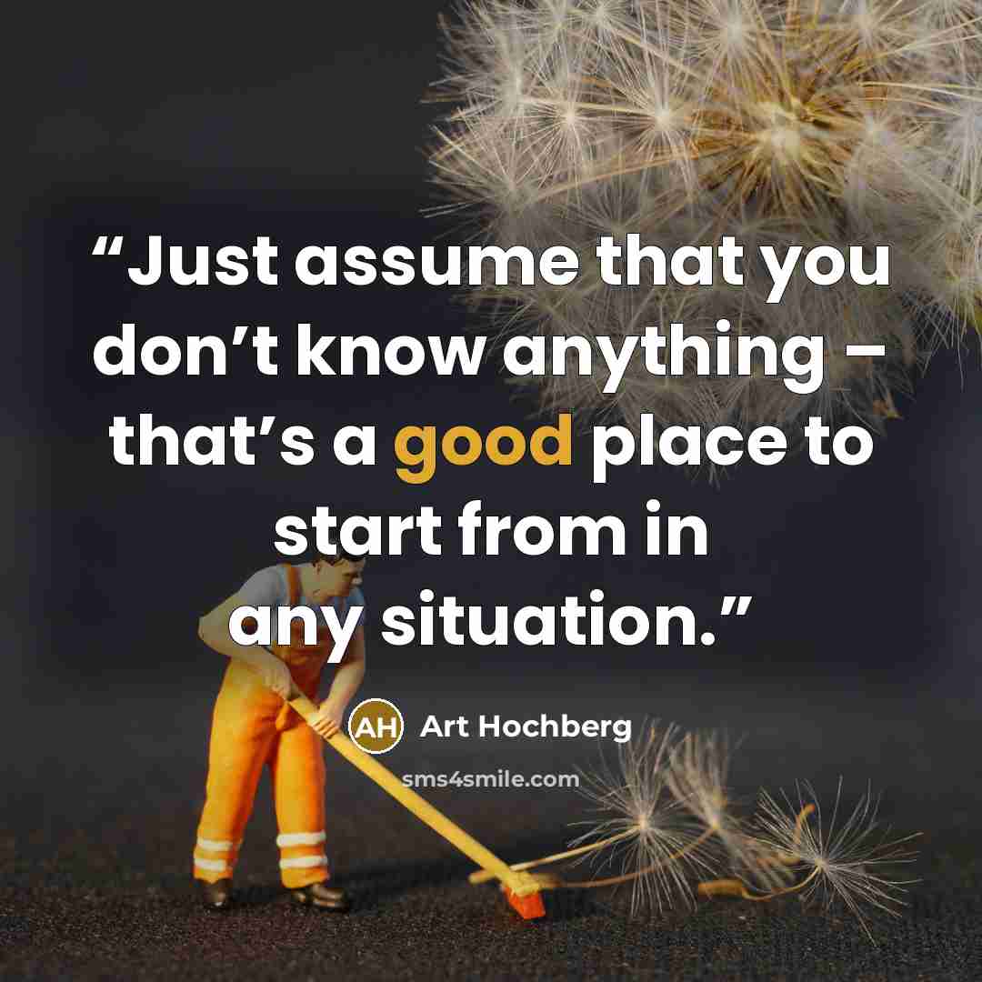 “Just assume that you don’t know anything – that’s a good place to start from in any situation.” quote by Art Hochberg