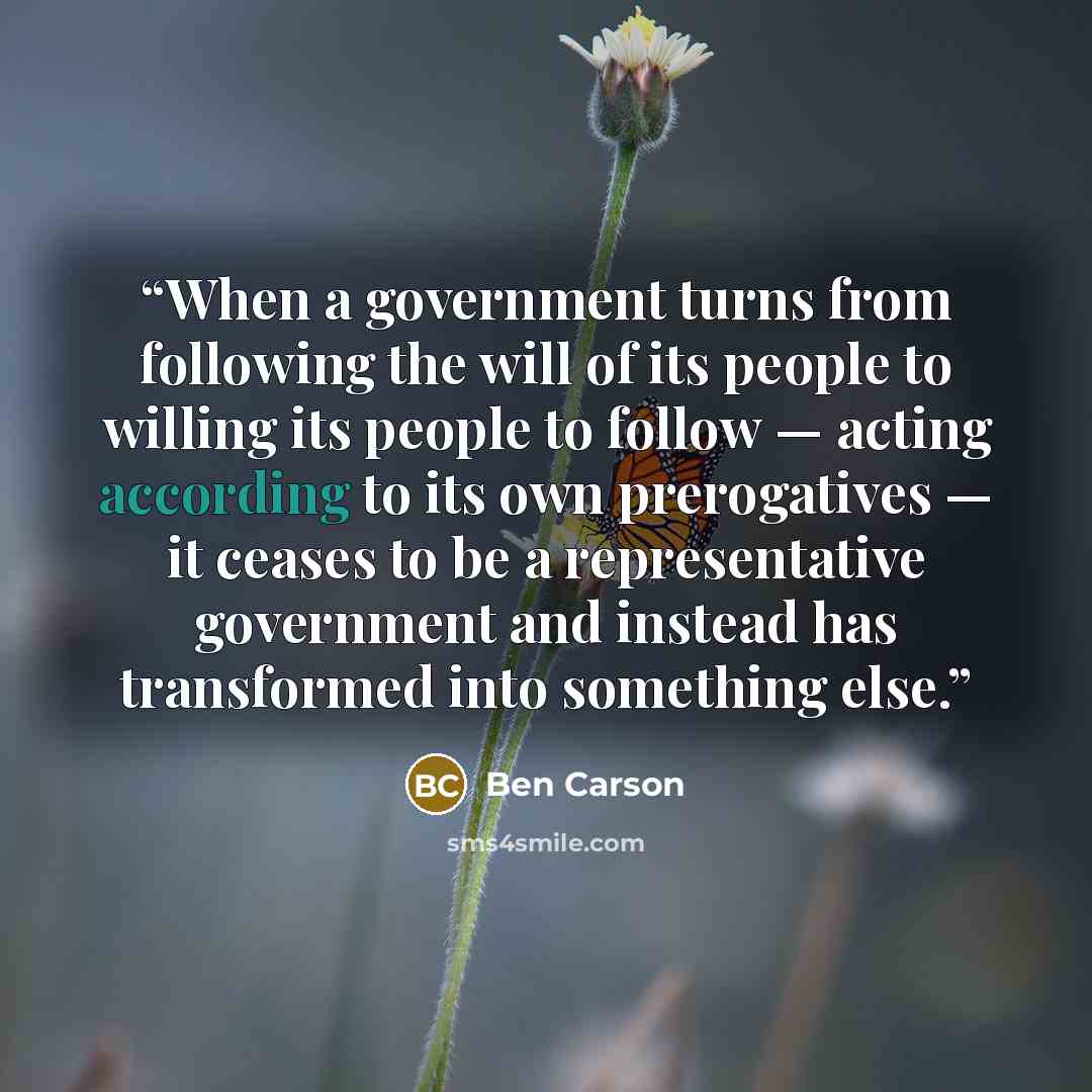 “When a government turns from following the will of its people to willing its people to follow — acting according to its own prerogatives — it ceases to be a representative government and instead has transformed into something else.” quote by Ben Carson