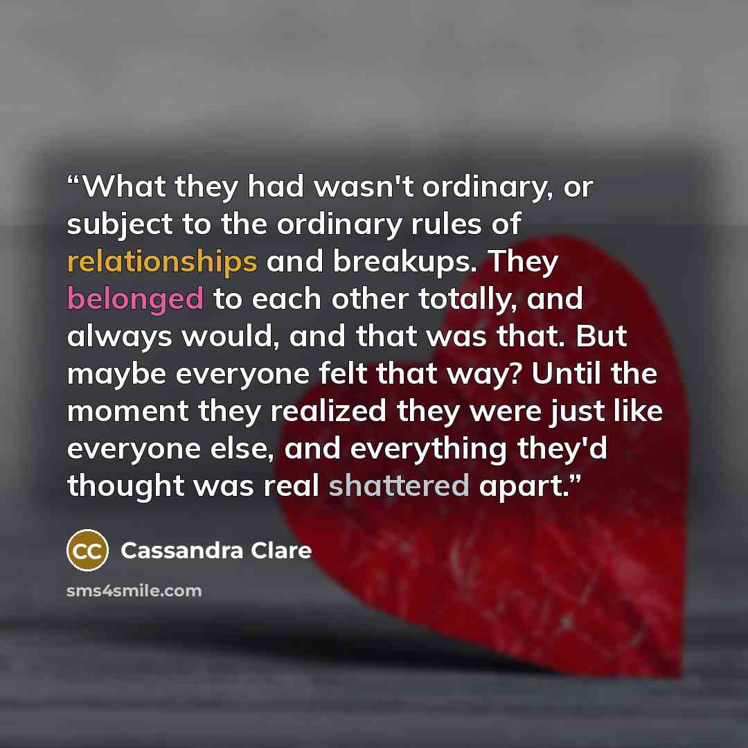 “What they had wasn't ordinary, or subject to the ordinary rules of relationships and breakups. They belonged to each other totally, and always would, and that was that. But maybe everyone felt that way? Until the moment they realized they were just like everyone else, and everything they'd thought…” quote by Cassandra Clare