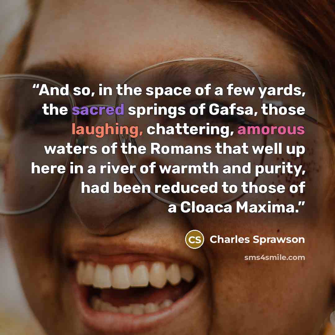 “And so, in the space of a few yards, the sacred springs of Gafsa, those laughing, chattering, amorous waters of the Romans that well up here in a river of warmth and purity, had been reduced to those of a Cloaca Maxima.” quote by Charles Sprawson