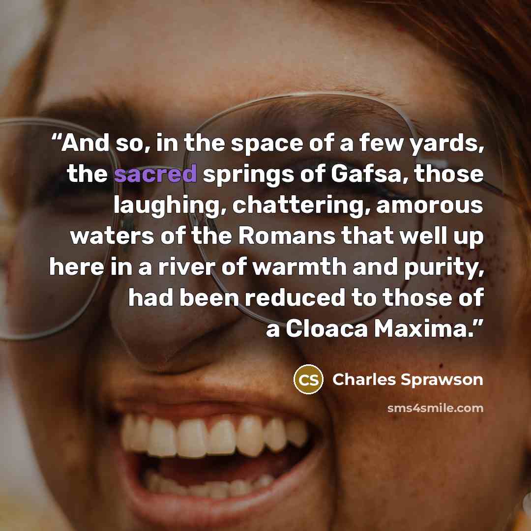 “And so, in the space of a few yards, the sacred springs of Gafsa, those laughing, chattering, amorous waters of the Romans that well up here in a river of warmth and purity, had been reduced to those of a Cloaca Maxima.” quote by Charles Sprawson