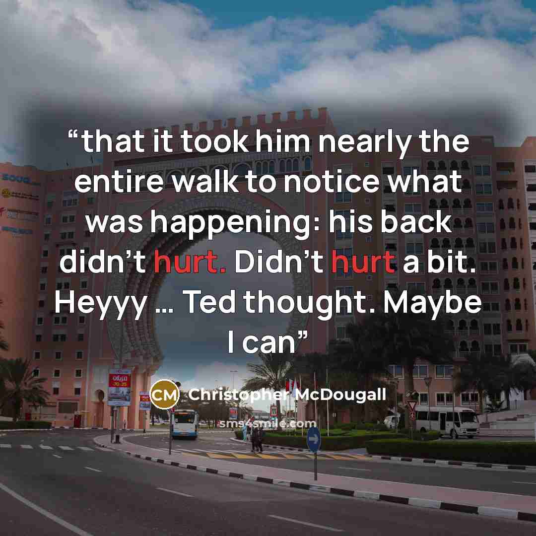 “that it took him nearly the entire walk to notice what was happening: his back didn’t hurt. Didn’t hurt a bit. Heyyy … Ted thought. Maybe I can” quote by Christopher McDougall