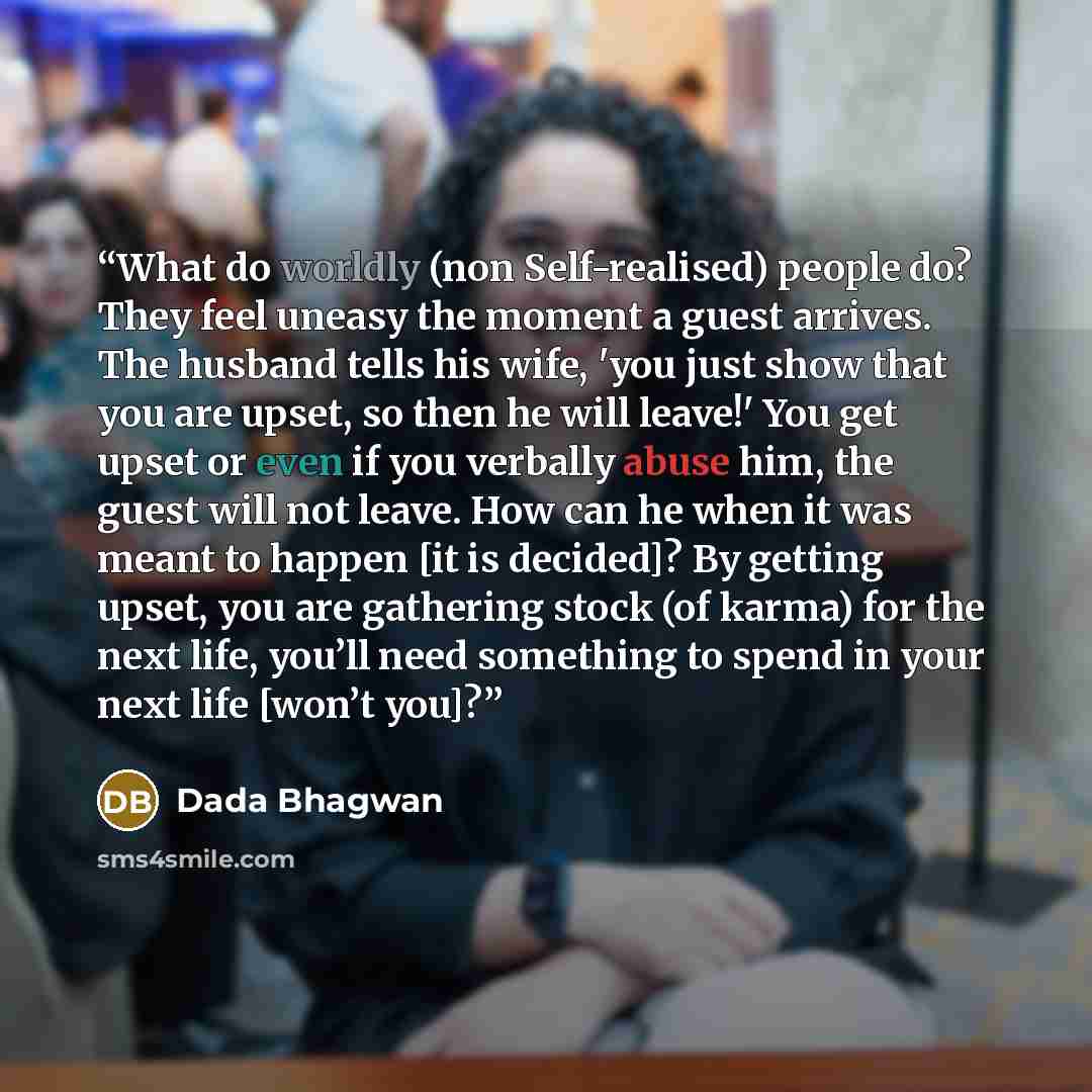 “What do worldly (non Self-realised) people do? They feel uneasy the moment a guest arrives. The husband tells his wife, 'you just show that you are upset, so then he will leave!' You get upset or even if you verbally abuse him, the guest will not leave. How can he when it was meant to happen [it…” quote by Dada Bhagwan