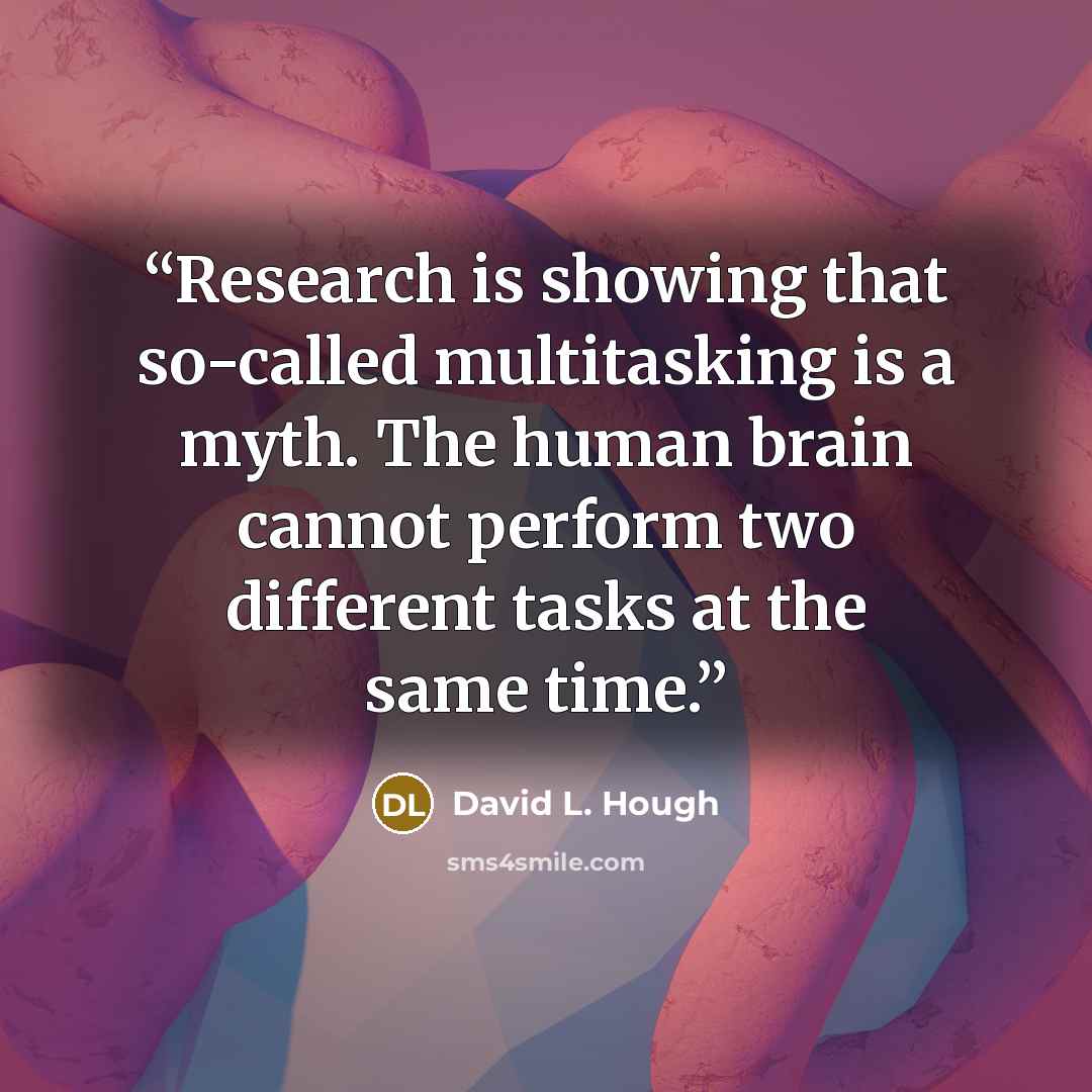 “Research is showing that so-called multitasking is a myth. The human brain cannot perform two different tasks at the same time.” quote by David L. Hough