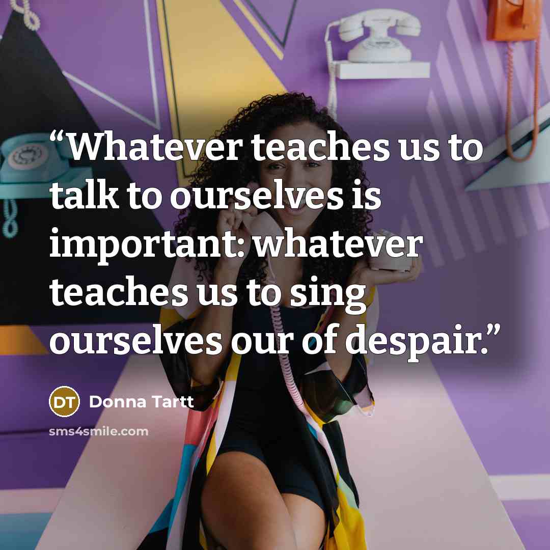 “Whatever teaches us to talk to ourselves is important: whatever teaches us to sing ourselves our of despair.” quote by Donna Tartt